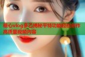 糖心vlog多乙揭秘平特功能轻松创作高质量视频内容