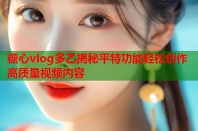 糖心vlog多乙揭秘平特功能轻松创作高质量视频内容