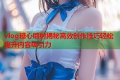 vlog糖心喷射揭秘高效创作技巧轻松提升内容吸引力