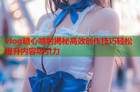 vlog糖心喷射揭秘高效创作技巧轻松提升内容吸引力