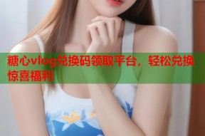 糖心vlog兑换码领取平台，轻松兑换惊喜福利