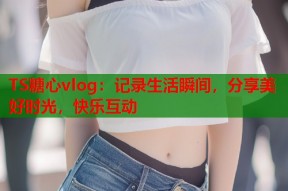 TS糖心vlog：记录生活瞬间，分享美好时光，快乐互动