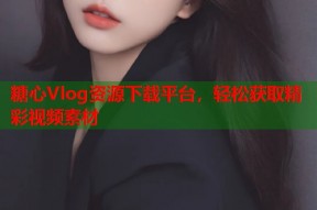 糖心Vlog资源下载平台，轻松获取精彩视频素材