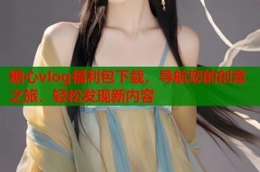 糖心vlog福利包下载，导航您的创意之旅，轻松发现新内容