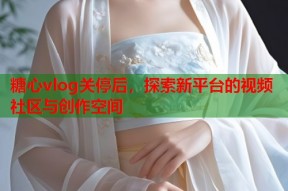 糖心vlog关停后，探索新平台的视频社区与创作空间