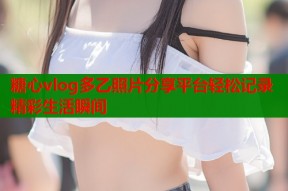 糖心vlog多乙照片分享平台轻松记录精彩生活瞬间