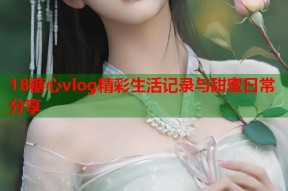 18糖心vlog精彩生活记录与甜蜜日常分享