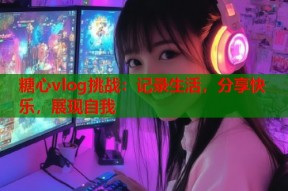 糖心vlog挑战：记录生活，分享快乐，展现自我