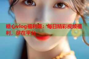 糖心vlog福利姬：每日精彩视频福利，尽在平台