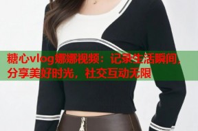 糖心vlog娜娜视频：记录生活瞬间，分享美好时光，社交互动无限