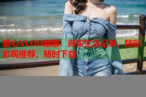 糖心VLOG娜娜：真实生活记录，精彩影视推荐，随时下载