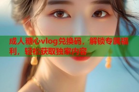 成人糖心vlog兑换码，解锁专属福利，轻松获取独家内容