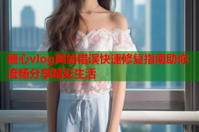 糖心vlog网络错误快速修复指南助你流畅分享精彩生活