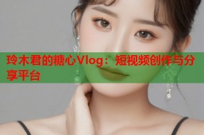玲木君的糖心Vlog：短视频创作与分享平台