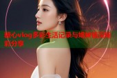 糖心vlog多彩生活记录与姐妹情深精彩分享