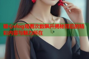 糖心vlog观看次数飙升揭秘背后的精彩内容与魅力所在