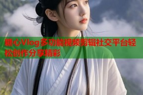 糖心Vlog多功能视频剪辑社交平台轻松创作分享精彩