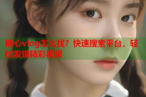 糖心vlog怎么找？快速搜索平台，轻松发现精彩视频