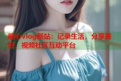 糖心vlog新站：记录生活，分享美好，视频社区互动平台