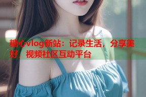 糖心vlog新站：记录生活，分享美好，视频社区互动平台
