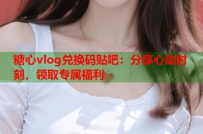 糖心vlog兑换码贴吧：分享心动时刻，领取专属福利