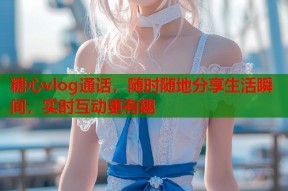 糖心vlog通话，随时随地分享生活瞬间，实时互动更有趣