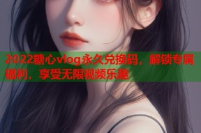 2022糖心vlog永久兑换码，解锁专属福利，享受无限视频乐趣