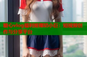 糖心vlog福利姬椰奶小巨：短视频创作与分享平台