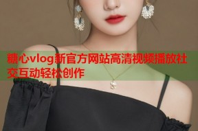 糖心vlog新官方网站高清视频播放社交互动轻松创作