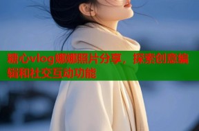 糖心vlog娜娜照片分享，探索创意编辑和社交互动功能