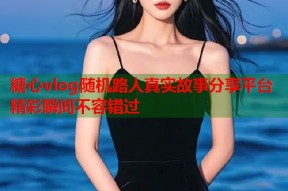 糖心vlog随机路人真实故事分享平台精彩瞬间不容错过