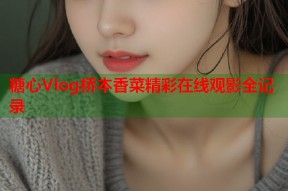 糖心Vlog桥本香菜精彩在线观影全记录