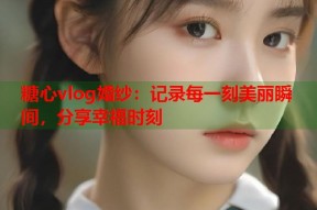 糖心vlog婚纱：记录每一刻美丽瞬间，分享幸福时刻