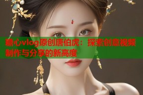糖心vlog原创唐伯虎：探索创意视频制作与分享的新高度