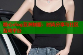 糖心vlog亚洲制服：时尚分享与社区互动平台