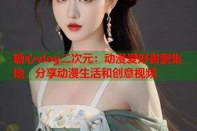 糖心vlog二次元：动漫爱好者聚集地，分享动漫生活和创意视频