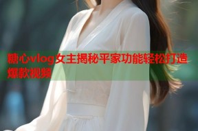 糖心vlog女主揭秘平家功能轻松打造爆款视频