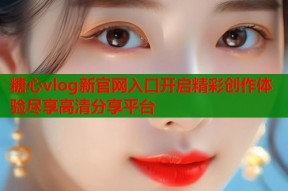 糖心vlog新官网入口开启精彩创作体验尽享高清分享平台