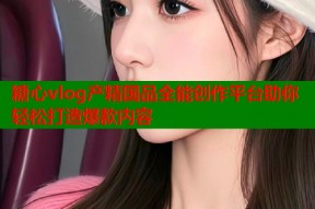 糖心vlog产精国品全能创作平台助你轻松打造爆款内容