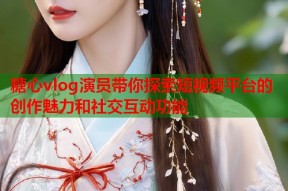 糖心vlog演员带你探索短视频平台的创作魅力和社交互动功能