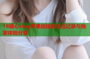 18糖心vlog苹果版精彩生活记录与独家体验分享