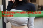 不见星空糖心Vlog精彩记录生活点滴与心动瞬间