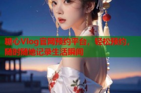 糖心Vlog官网预约平台，轻松预约，随时随地记录生活瞬间