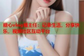 糖心vlog桶主任：记录生活，分享快乐，视频社区互动平台