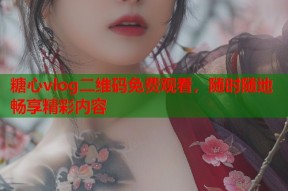 糖心vlog二维码免费观看，随时随地畅享精彩内容