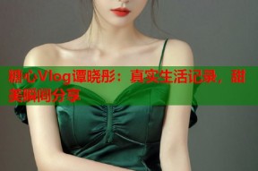 糖心Vlog谭晓彤：真实生活记录，甜美瞬间分享