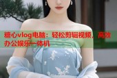 糖心vlog电脑：轻松剪辑视频，高效办公娱乐一体机
