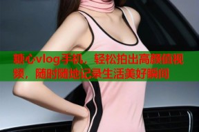 糖心vlog手机，轻松拍出高颜值视频，随时随地记录生活美好瞬间