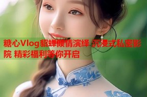 糖心Vlog貂蝉倾情演绎 沉浸式私密影院 精彩福利等你开启