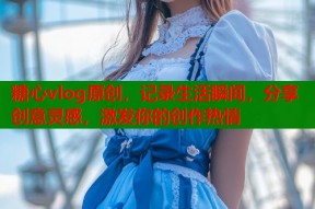 糖心vlog原创，记录生活瞬间，分享创意灵感，激发你的创作热情